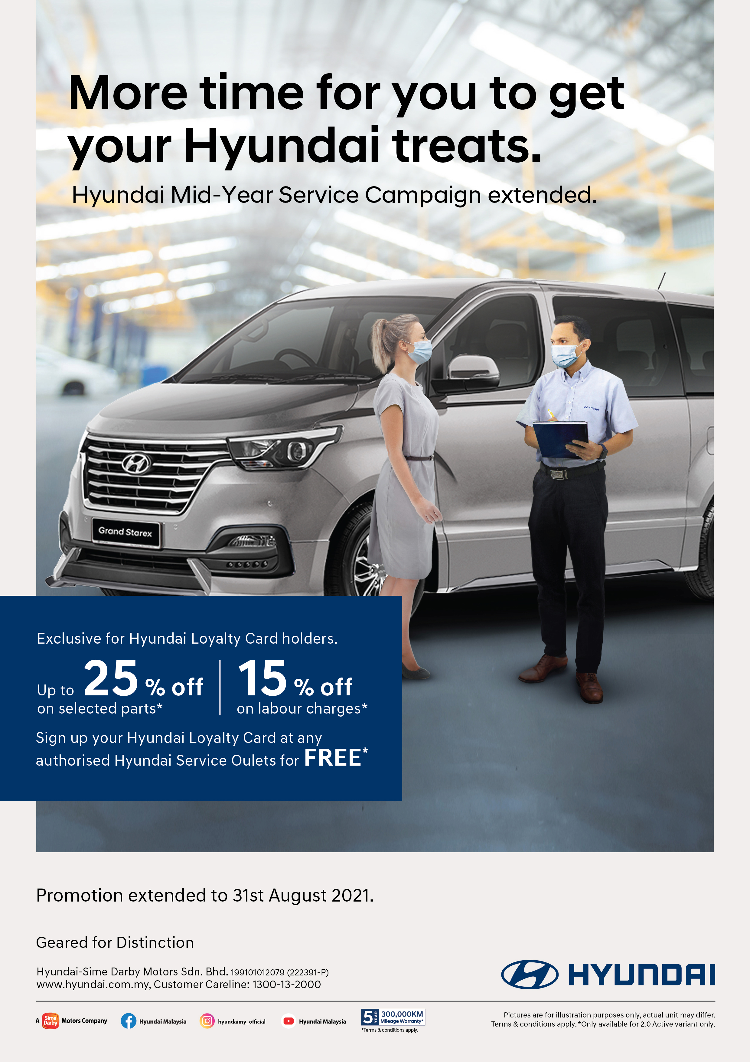 More time for you to get your Hyundai treats - Hyundai Mid-Year Service Campaign extended. Exclusive for Hyundai Loyalty Card holders. Up to 25% off on selected parts* | 15% off on labour charges*. Sign up your Hyundai Loyalty Card at any authorised Hyundai Service Outlets for FREE*. Promotion extended to 31st August 2021. Geared for Distinction.