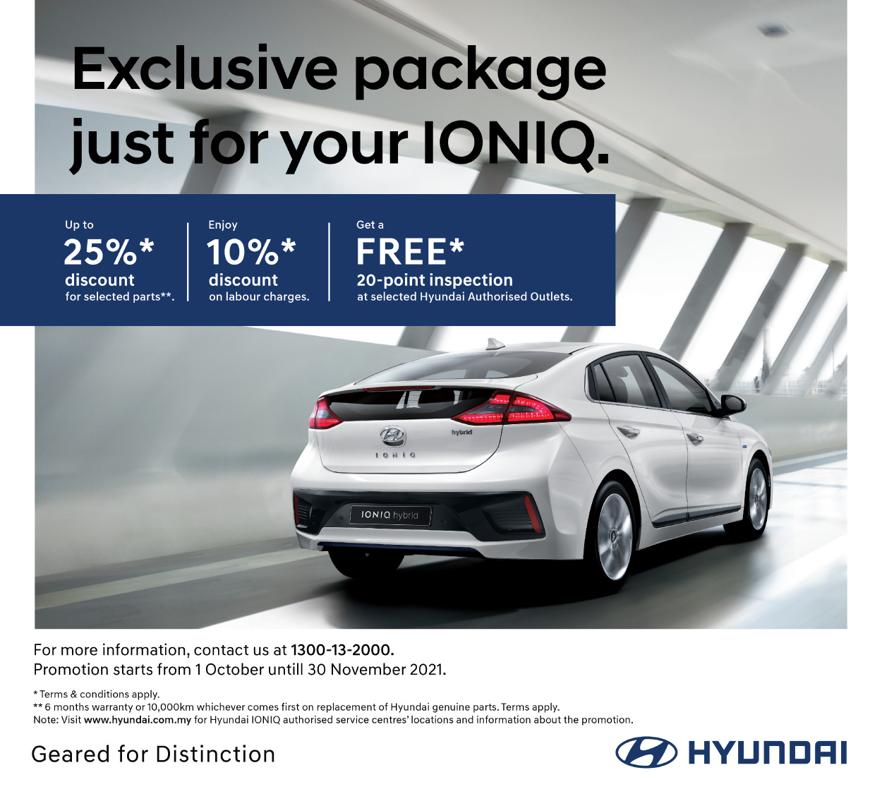 Exclusive package just for your IONIQ. Up to 25%* discount for selected parts**. Enjoy 10%* discount on labour charges. | Get a FREE* 20-point inspection at selected Hyundai Authorised Outlets. 6 months warranty or 10,000km whichever comes first on replacement of Hyundai genuine parts. For more information, contact customer careline at 1300-13-2000. Terms and Conditions apply.