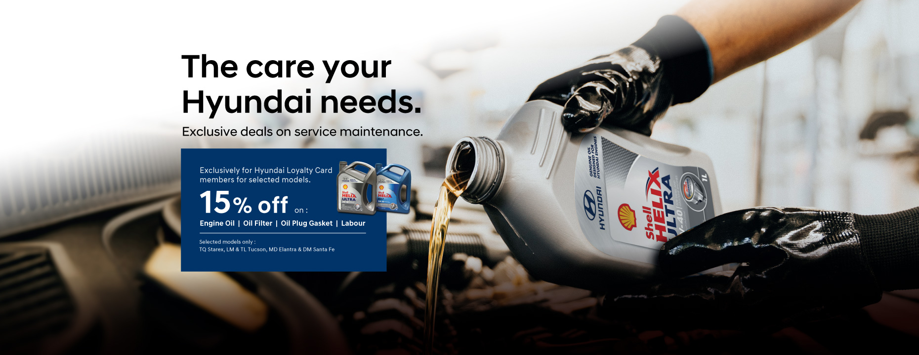The care your Hyundai needs. Exclusive deals on service maintenance. | Exclusively for Hyundai Loyalty Card members for selected models. | 15% off on engine oil, oil filter, oil plug gasket and labour. Selected models only : TQ Starex, LM & TL Tucson, MD Elantra & DM Santa Fe | Hyundai Malaysia Promotion. Terms & conditions apply.