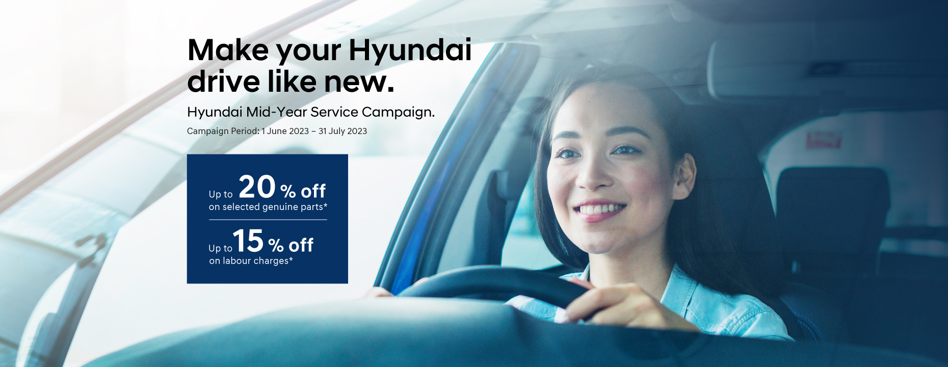 Make your Hyundai drive like new. Hyundai Mid-Year Service Campaign. | Up to 20% off on selected genuine parts* | Up to 15% off on labour charges* | Campaign Period : 1 June 2023 - 31 July 2023 | Terms and conditions apply.